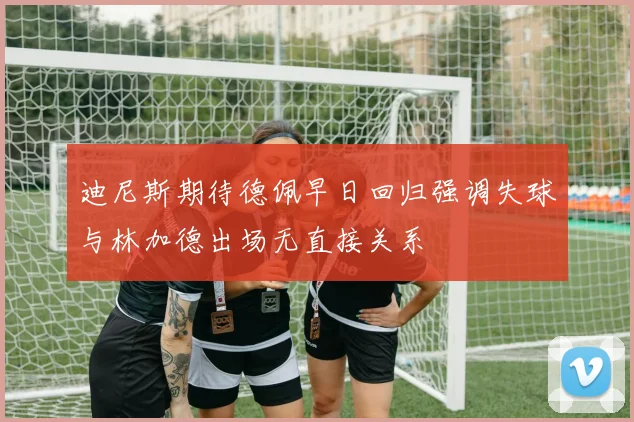 迪尼斯期待德佩早日回归强调失球与林加德出场无直接关系