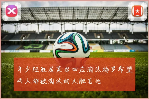 年少轻狂居莱尔回应淘汰梅罗希望两人都被淘汰的大胆言论