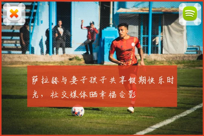 萨拉赫与妻子孩子共享假期快乐时光，社交媒体晒幸福合影