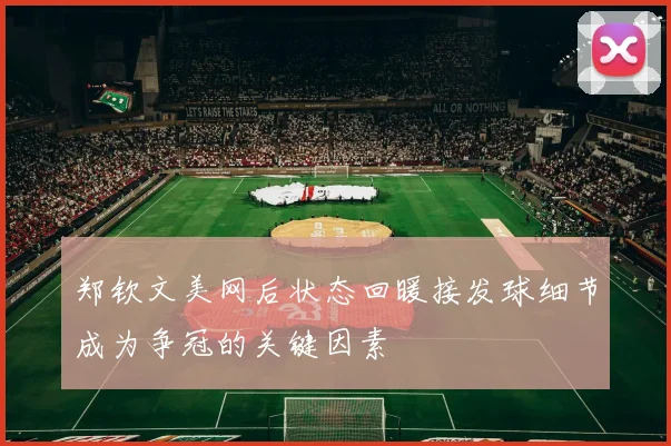 郑钦文美网后状态回暖接发球细节成为争冠的关键因素