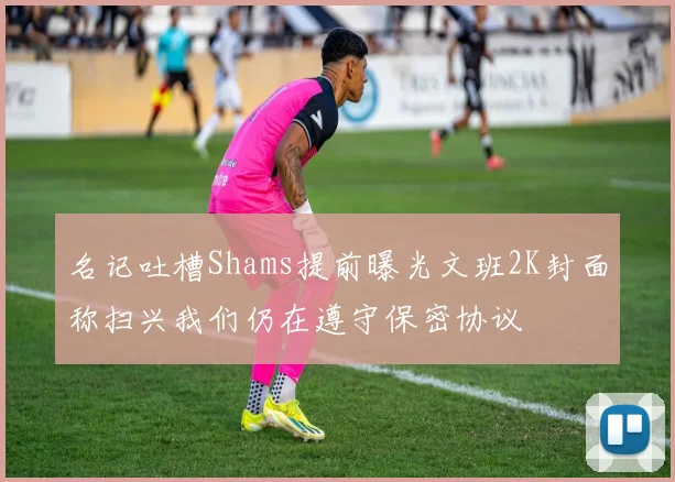 名记吐槽Shams提前曝光文班2K封面称扫兴我们仍在遵守保密协议