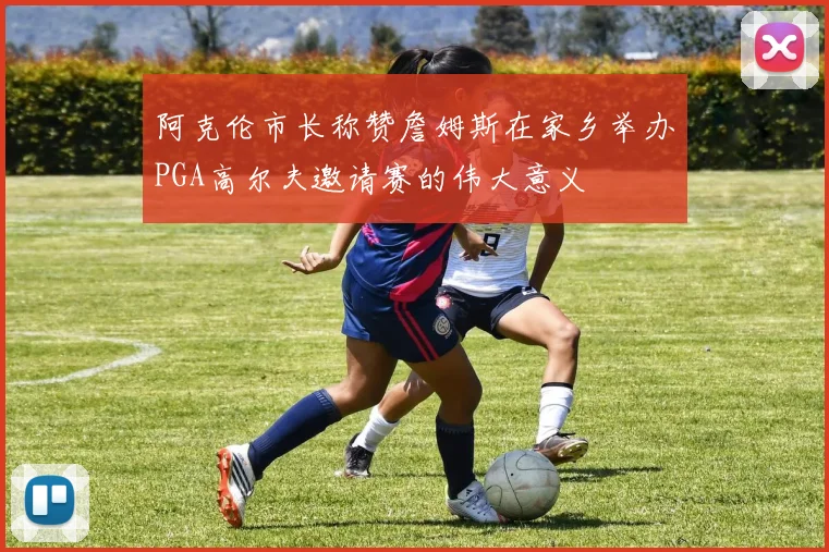 阿克伦市长称赞詹姆斯在家乡举办PGA高尔夫邀请赛的伟大意义